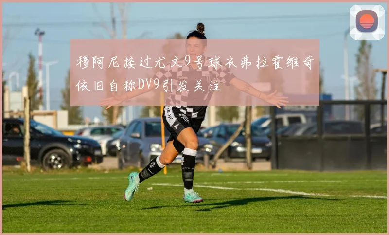 穆阿尼接过尤文9号球衣弗拉霍维奇依旧自称DV9引发关注