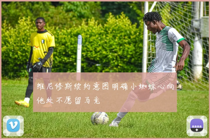 维尼修斯续约意图明确小蜘蛛心向他处不愿留马竞