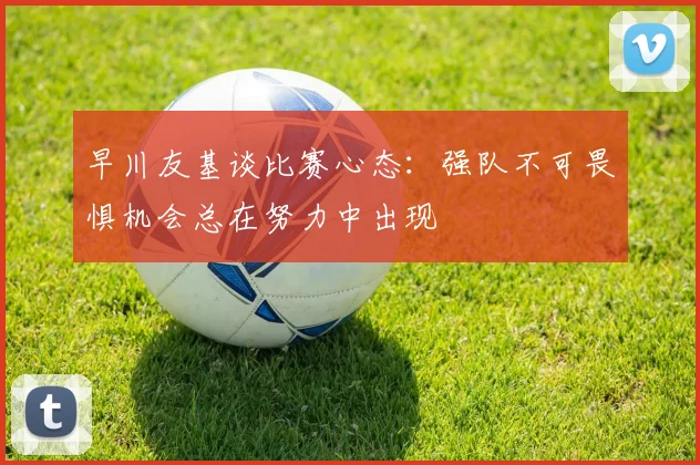 早川友基谈比赛心态：强队不可畏惧机会总在努力中出现