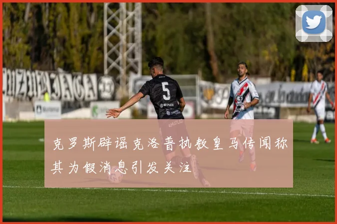 克罗斯辟谣克洛普执教皇马传闻称其为假消息引发关注