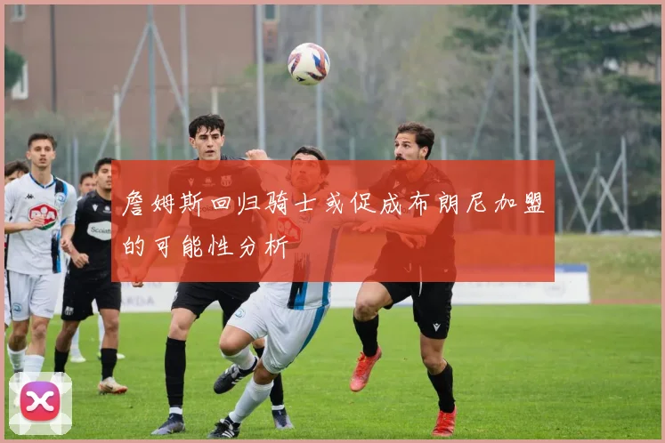 詹姆斯回归骑士或促成布朗尼加盟的可能性分析