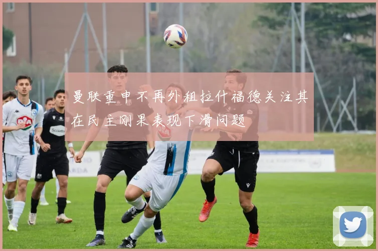 曼联重申不再外租拉什福德关注其在民主刚果表现下滑问题