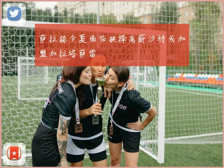 萨拉赫今夏面临抉择高薪沙特或加盟加拉塔萨雷