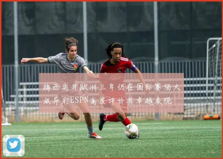 梅西离开欧洲三年仍在国际赛场大放异彩ESPN高度评价其卓越表现