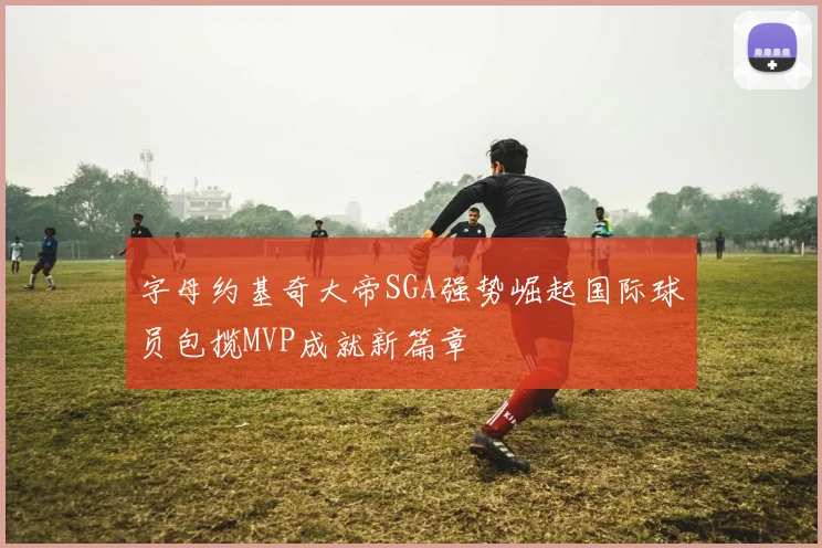 字母约基奇大帝SGA强势崛起国际球员包揽MVP成就新篇章