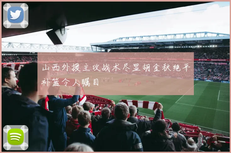 山西外援主攻战术尽显胡金秋绝平补篮令人瞩目
