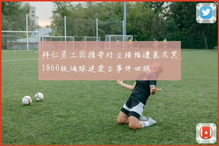 拜仁员工因携带对立横幅遭慕尼黑1860极端球迷袭击事件回顾