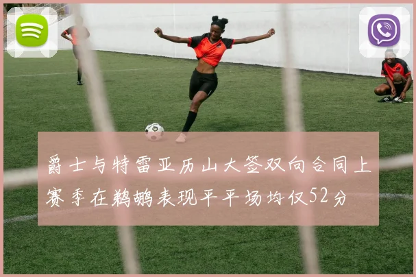 爵士与特雷亚历山大签双向合同上赛季在鹈鹕表现平平场均仅52分