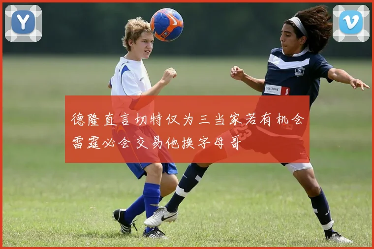 德隆直言切特仅为三当家若有机会雷霆必会交易他换字母哥