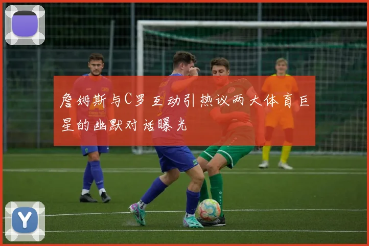 詹姆斯与C罗互动引热议两大体育巨星的幽默对话曝光