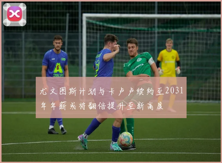 尤文图斯计划与卡卢卢续约至2031年年薪或将翻倍提升至新高度