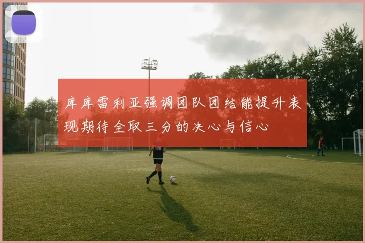 库库雷利亚强调团队团结能提升表现期待全取三分的决心与信心