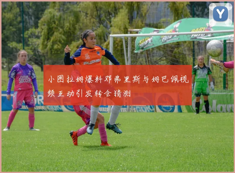 小图拉姆爆料邓弗里斯与姆巴佩视频互动引发转会猜测