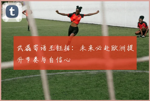 武磊寄语王钰栋：未来必赴欧洲提升节奏与自信心