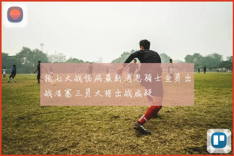 抢七大战伤病最新消息骑士全员出战活塞三员大将出战成疑