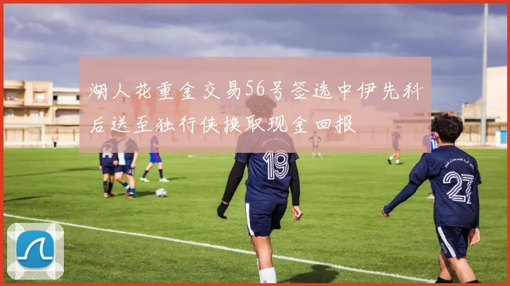湖人花重金交易56号签选中伊先科后送至独行侠换取现金回报