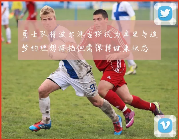 勇士队将波尔津吉斯视为库里与追梦的理想搭档但需保持健康状态